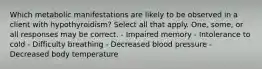 Which metabolic manifestations are likely to be observed in a client with hypothyroidism? Select all that apply. One, some, or all responses may be correct. - Impaired memory - Intolerance to cold - Difficulty breathing - Decreased blood pressure - Decreased body temperature