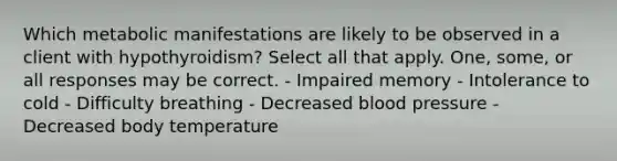 Which metabolic manifestations are likely to be observed in a client with hypothyroidism? Select all that apply. One, some, or all responses may be correct. - Impaired memory - Intolerance to cold - Difficulty breathing - Decreased blood pressure - Decreased body temperature