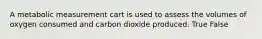 A metabolic measurement cart is used to assess the volumes of oxygen consumed and carbon dioxide produced. True False