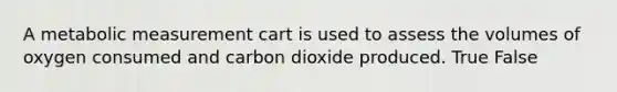 A metabolic measurement cart is used to assess the volumes of oxygen consumed and carbon dioxide produced. True False