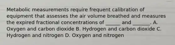 Metabolic measurements require frequent calibration of equipment that assesses the air volume breathed and measures the expired fractional concentrations of ______ and _______. A. Oxygen and carbon dioxide B. Hydrogen and carbon dioxide C. Hydrogen and nitrogen D. Oxygen and nitrogen