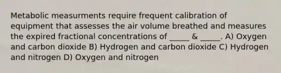 Metabolic measurments require frequent calibration of equipment that assesses the air volume breathed and measures the expired fractional concentrations of _____ & _____. A) Oxygen and carbon dioxide B) Hydrogen and carbon dioxide C) Hydrogen and nitrogen D) Oxygen and nitrogen