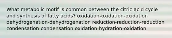 What metabolic motif is common between the citric acid cycle and synthesis of fatty acids? oxidation-oxidation-oxidation dehydrogenation-dehydrogenation reduction-reduction-reduction condensation-condensation oxidation-hydration-oxidation