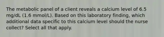 The metabolic panel of a client reveals a calcium level of 6.5 mg/dL (1.6 mmol/L). Based on this laboratory finding, which additional data specific to this calcium level should the nurse collect? Select all that apply.