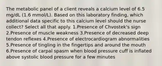 The metabolic panel of a client reveals a calcium level of 6.5 mg/dL (1.6 mmol/L). Based on this laboratory finding, which additional data specific to this calcium level should the nurse collect? Select all that apply. 1.Presence of Chvostek's sign 2.Presence of muscle weakness 3.Presence of decreased deep tendon reflexes 4.Presence of electrocardiogram abnormalities 5.Presence of tingling in the fingertips and around the mouth 6.Presence of carpal spasm when blood pressure cuff is inflated above systolic blood pressure for a few minutes