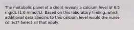 The metabolic panel of a client reveals a calcium level of 6.5 mg/dL (1.6 mmol/L). Based on this laboratory finding, which additional data specific to this calcium level would the nurse collect? Select all that apply.