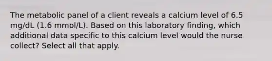 The metabolic panel of a client reveals a calcium level of 6.5 mg/dL (1.6 mmol/L). Based on this laboratory finding, which additional data specific to this calcium level would the nurse collect? Select all that apply.