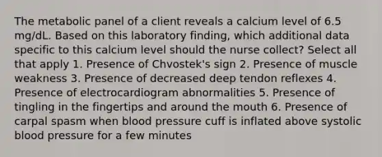 The metabolic panel of a client reveals a calcium level of 6.5 mg/dL. Based on this laboratory finding, which additional data specific to this calcium level should the nurse collect? Select all that apply 1. Presence of Chvostek's sign 2. Presence of muscle weakness 3. Presence of decreased deep tendon reflexes 4. Presence of electrocardiogram abnormalities 5. Presence of tingling in the fingertips and around the mouth 6. Presence of carpal spasm when blood pressure cuff is inflated above systolic blood pressure for a few minutes