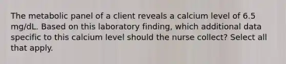 The metabolic panel of a client reveals a calcium level of 6.5 mg/dL. Based on this laboratory finding, which additional data specific to this calcium level should the nurse collect? Select all that apply.