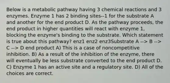 Below is a metabolic pathway having 3 chemical reactions and 3 enzymes. Enzyme 1 has 2 binding sites--1 for the substrate A and another for the end product D. As the pathway proceeds, the end product in higher quantities will react with enzyme 1, blocking the enzyme's binding to the substrate. Which statement is true about this pathway? enz1 enz2 enz3Substrate A --> B --> C --> D end product A) This is a case of noncompetitive inhibition. B) As a result of the inhibition of the enzyme, there will eventually be less substrate converted to the end product D. C) Enzyme 1 has an active site and a regulatory site. D) All of the choices are correct.