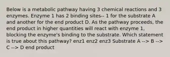 Below is a metabolic pathway having 3 <a href='https://www.questionai.com/knowledge/kc6NTom4Ep-chemical-reactions' class='anchor-knowledge'>chemical reactions</a> and 3 enzymes. Enzyme 1 has 2 binding sites-- 1 for the substrate A and another for the end product D. As the pathway proceeds, the end product in higher quantities will react with enzyme 1, blocking the enzyme's binding to the substrate. Which statement is true about this pathway? enz1 enz2 enz3 Substrate A --> B --> C --> D end product