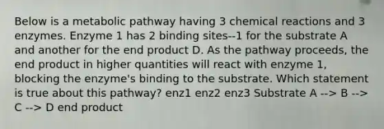 Below is a metabolic pathway having 3 chemical reactions and 3 enzymes. Enzyme 1 has 2 binding sites--1 for the substrate A and another for the end product D. As the pathway proceeds, the end product in higher quantities will react with enzyme 1, blocking the enzyme's binding to the substrate. Which statement is true about this pathway? enz1 enz2 enz3 Substrate A --> B --> C --> D end product