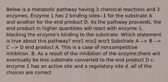 Below is a metabolic pathway having 3 chemical reactions and 3 enzymes. Enzyme 1 has 2 binding sites--1 for the substrate A and another for the end product D. As the pathway proceeds, the end product in higher quantities will react with enzyme 1, blocking the enzyme's binding to the substrate. Which statement is true about this pathway? enz1 enz2 enz3 Substrate A --> B --> C --> D end product A. This is a case of noncompetitive inhibition. B. As a result of the inhibition of the enzyme,there will eventually be less substrate converted to the end product D c. enzyme 1 has an active site and a regulatory site d. all of the choices are correct