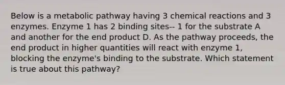 Below is a metabolic pathway having 3 chemical reactions and 3 enzymes. Enzyme 1 has 2 binding sites-- 1 for the substrate A and another for the end product D. As the pathway proceeds, the end product in higher quantities will react with enzyme 1, blocking the enzyme's binding to the substrate. Which statement is true about this pathway?