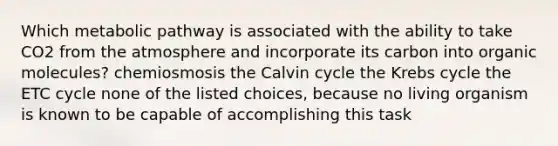 Which metabolic pathway is associated with the ability to take CO2 from the atmosphere and incorporate its carbon into organic molecules? chemiosmosis the Calvin cycle the Krebs cycle the ETC cycle none of the listed choices, because no living organism is known to be capable of accomplishing this task