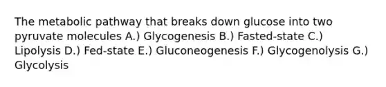 The metabolic pathway that breaks down glucose into two pyruvate molecules A.) Glycogenesis B.) Fasted-state C.) Lipolysis D.) Fed-state E.) Gluconeogenesis F.) Glycogenolysis G.) Glycolysis