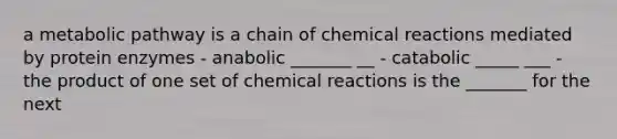 a metabolic pathway is a chain of chemical reactions mediated by protein enzymes - anabolic _______ __ - catabolic _____ ___ - the product of one set of chemical reactions is the _______ for the next