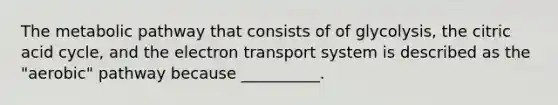 The metabolic pathway that consists of of glycolysis, the citric acid cycle, and the electron transport system is described as the "aerobic" pathway because __________.