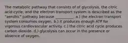 The metabolic pathway that consists of of glycolysis, the citric acid cycle, and the electron transport system is described as the "aerobic" pathway because __________. a.) the electron transport system consumes oxygen. b.) it produces enough ATP for vigorous cardiovascular activity. c.) the citric acid cycle produces carbon dioxide. d.) glycolysis can occur in the presence or absence of oxygen.