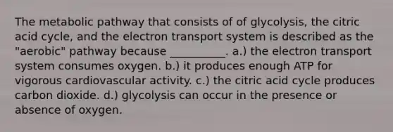 The metabolic pathway that consists of of glycolysis, the citric acid cycle, and the electron transport system is described as the "aerobic" pathway because __________. a.) the electron transport system consumes oxygen. b.) it produces enough ATP for vigorous cardiovascular activity. c.) the citric acid cycle produces carbon dioxide. d.) glycolysis can occur in the presence or absence of oxygen.