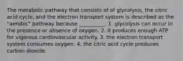 The metabolic pathway that consists of of glycolysis, the citric acid cycle, and the electron transport system is described as the "aerobic" pathway because __________. 1. glycolysis can occur in the presence or absence of oxygen. 2. it produces enough ATP for vigorous cardiovascular activity. 3. the electron transport system consumes oxygen. 4. the citric acid cycle produces carbon dioxide.