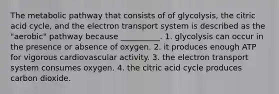 The metabolic pathway that consists of of glycolysis, the citric acid cycle, and the electron transport system is described as the "aerobic" pathway because __________. 1. glycolysis can occur in the presence or absence of oxygen. 2. it produces enough ATP for vigorous cardiovascular activity. 3. the electron transport system consumes oxygen. 4. the citric acid cycle produces carbon dioxide.