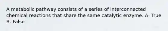 A metabolic pathway consists of a series of interconnected chemical reactions that share the same catalytic enzyme. A- True B- False