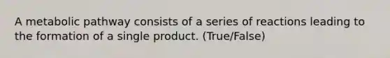 A metabolic pathway consists of a series of reactions leading to the formation of a single product. (True/False)