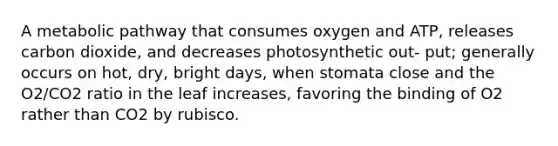 A metabolic pathway that consumes oxygen and ATP, releases carbon dioxide, and decreases photosynthetic out- put; generally occurs on hot, dry, bright days, when stomata close and the O2/CO2 ratio in the leaf increases, favoring the binding of O2 rather than CO2 by rubisco.