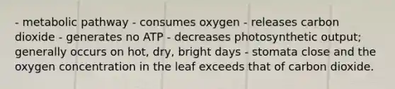 - metabolic pathway - consumes oxygen - releases carbon dioxide - generates no ATP - decreases photosynthetic output; generally occurs on hot, dry, bright days - stomata close and the oxygen concentration in the leaf exceeds that of carbon dioxide.