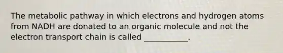 The metabolic pathway in which electrons and hydrogen atoms from NADH are donated to an organic molecule and not the electron transport chain is called ___________.