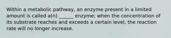 Within a metabolic pathway, an enzyme present in a limited amount is called a(n) ______ enzyme; when the concentration of its substrate reaches and exceeds a certain level, the reaction rate will no longer increase.