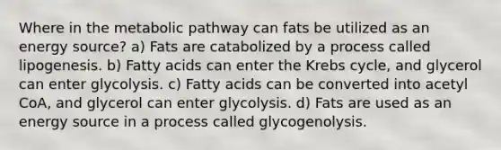 Where in the metabolic pathway can fats be utilized as an energy source? a) Fats are catabolized by a process called lipogenesis. b) Fatty acids can enter the Krebs cycle, and glycerol can enter glycolysis. c) Fatty acids can be converted into acetyl CoA, and glycerol can enter glycolysis. d) Fats are used as an energy source in a process called glycogenolysis.