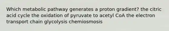 Which metabolic pathway generates a proton gradient? the citric acid cycle the oxidation of pyruvate to acetyl CoA the electron transport chain glycolysis chemiosmosis