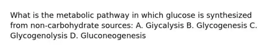 What is the metabolic pathway in which glucose is synthesized from non-carbohydrate sources: A. Giycalysis B. Glycogenesis C. Glycogenolysis D. Gluconeogenesis