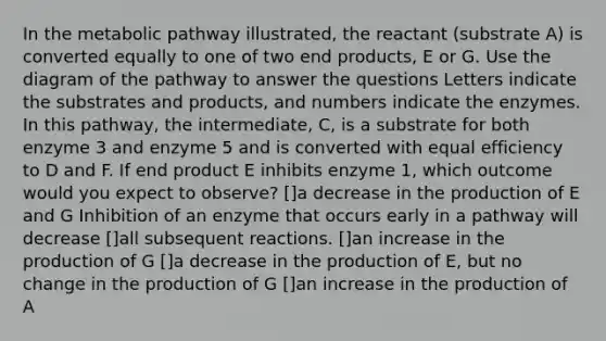 In the metabolic pathway illustrated, the reactant (substrate A) is converted equally to one of two end products, E or G. Use the diagram of the pathway to answer the questions Letters indicate the substrates and products, and numbers indicate the enzymes. In this pathway, the intermediate, C, is a substrate for both enzyme 3 and enzyme 5 and is converted with equal efficiency to D and F. If end product E inhibits enzyme 1, which outcome would you expect to observe? []a decrease in the production of E and G Inhibition of an enzyme that occurs early in a pathway will decrease []all subsequent reactions. []an increase in the production of G []a decrease in the production of E, but no change in the production of G []an increase in the production of A