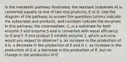 In the metabolic pathway illustrated, the reactant (substrate A) is converted equally to one of two end products, E or G. Use the diagram of the pathway to answer the questions Letters indicate the substrates and products, and numbers indicate the enzymes. In this pathway, the intermediate, C, is a substrate for both enzyme 3 and enzyme 5 and is converted with equal efficiency to D and F. If end product E inhibits enzyme 1, which outcome would you expect to observe? a. an increase in the production of A b. a decrease in the production of E and G c. an increase in the production of G d. a decrease in the production of E, but no change in the production of G