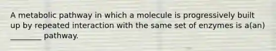 A metabolic pathway in which a molecule is progressively built up by repeated interaction with the same set of enzymes is a(an) ________ pathway.