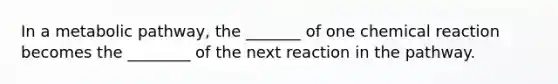 In a metabolic pathway, the _______ of one chemical reaction becomes the ________ of the next reaction in the pathway.