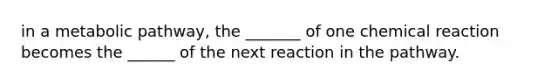 in a metabolic pathway, the _______ of one chemical reaction becomes the ______ of the next reaction in the pathway.