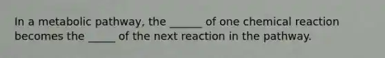 In a metabolic pathway, the ______ of one chemical reaction becomes the _____ of the next reaction in the pathway.