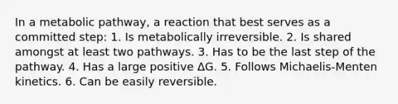 In a metabolic pathway, a reaction that best serves as a committed step: 1. Is metabolically irreversible. 2. Is shared amongst at least two pathways. 3. Has to be the last step of the pathway. 4. Has a large positive ΔG. 5. Follows Michaelis-Menten kinetics. 6. Can be easily reversible.