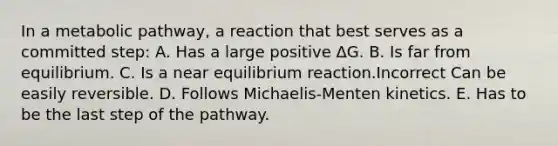 In a metabolic pathway, a reaction that best serves as a committed step: A. Has a large positive ΔG. B. Is far from equilibrium. C. Is a near equilibrium reaction.Incorrect Can be easily reversible. D. Follows Michaelis-Menten kinetics. E. Has to be the last step of the pathway.