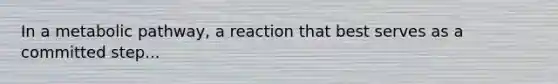 In a metabolic pathway, a reaction that best serves as a committed step...