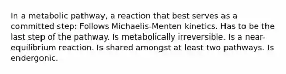 In a metabolic pathway, a reaction that best serves as a committed step: Follows Michaelis-Menten kinetics. Has to be the last step of the pathway. Is metabolically irreversible. Is a near-equilibrium reaction. Is shared amongst at least two pathways. Is endergonic.