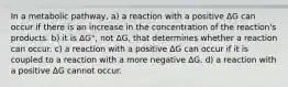 In a metabolic pathway, a) a reaction with a positive ΔG can occur if there is an increase in the concentration of the reaction's products. b) it is ΔG°, not ΔG, that determines whether a reaction can occur. c) a reaction with a positive ΔG can occur if it is coupled to a reaction with a more negative ΔG. d) a reaction with a positive ΔG cannot occur.