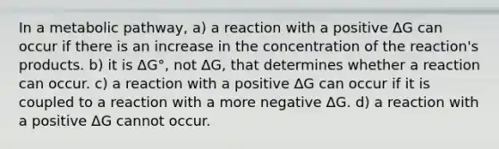 In a metabolic pathway, a) a reaction with a positive ΔG can occur if there is an increase in the concentration of the reaction's products. b) it is ΔG°, not ΔG, that determines whether a reaction can occur. c) a reaction with a positive ΔG can occur if it is coupled to a reaction with a more negative ΔG. d) a reaction with a positive ΔG cannot occur.