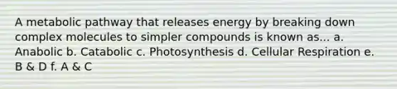 A metabolic pathway that releases energy by breaking down complex molecules to simpler compounds is known as... a. Anabolic b. Catabolic c. Photosynthesis d. Cellular Respiration e. B & D f. A & C