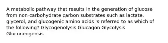 A metabolic pathway that results in the generation of glucose from non-carbohydrate carbon substrates such as lactate, glycerol, and glucogenic amino acids is referred to as which of the following? Glycogenolysis Glucagon Glycolysis Gluconeogensis