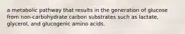 a metabolic pathway that results in the generation of glucose from non-carbohydrate carbon substrates such as lactate, glycerol, and glucogenic amino acids.